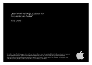 „Es sind nicht die Erfolge, aus denen
man lernt, sondern die Fiaskos.“!
!
Coco Chanel!
Wir haben ein großes Erbe angetreten, nicht nur das von Steve. Auch das geistige Erbe vieler Generationen
vor uns, die uns weiterhin inspirieren, fordern und zur Besinnung mahnen. Und die Erwartungen der heutigen
Generation: überrascht, bereichert und begeistert uns immer wieder von Neuem. Das ist es, und nur das, was
uns antreibt. Und nicht Marktanteile, Wettbewerber oder der Kurs unserer Aktie an der Börse. !
 