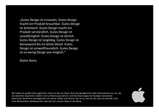 „Gutes Design ist innovativ. Gutes Design
macht ein Produkt brauchbar. Gutes Design
ist ästhetisch. Gutes Design macht ein
Produkt verständlich. Gutes Design ist
unaufdringlich. Gutes Design ist ehrlich.
Gutes Design ist langlebig. Gutes Design ist
konsequent bis ins letzte Detail. Gutes
Design ist umweltfreundlich. Gutes Design ist
so wenig Design wie möglich.“!
!
Dieter Rams!
Wir haben ein großes Erbe angetreten, nicht nur das von Steve. Auch das geistige Erbe vieler Generationen
vor uns, die uns weiterhin inspirieren, fordern und zur Besinnung mahnen. Und die Erwartungen der heutigen
Generation: überrascht, bereichert und begeistert uns immer wieder von Neuem. Das ist es, und nur das, was
uns antreibt. Und nicht Marktanteile, Wettbewerber oder der Kurs unserer Aktie an der Börse. !
 