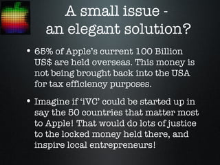 A small issue -
     an elegant solution?
• 65% of Apple’s current 100 Billion
  US$ are held overseas. This money is
  not being brought back into the USA
  for tax efficiency purposes.
• Imagine if ‘iVC’ could be started up in
  say the 50 countries that matter most
  to Apple! That would do lots of justice
  to the locked money held there, and
  inspire local entrepreneurs!
 
