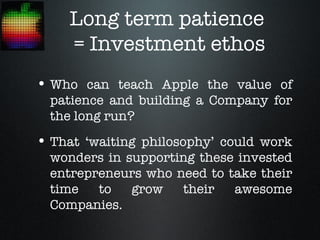 Long term patience
    = Investment ethos
• Who can teach Apple the value of
  patience and building a Company for
  the long run?
• That ‘waiting philosophy’ could work
  wonders in supporting these invested
  entrepreneurs who need to take their
  time   to   grow   their   awesome
  Companies.
 