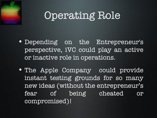 Operating Role

• Depending on the Entrepreneur's
 perspective, iVC could play an active
 or inactive role in operations.
• The Apple Company      could provide
 instant testing grounds for so many
 new ideas (without the entrepreneur’s
 fear    of    being     cheated    or
 compromised)!
 