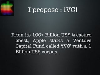 I propose : iVC!


From its 100+ Billion US$ treasure
  chest, Apple starts a Venture
  Capital Fund called ‘iVC’ with a 1
  Billion US$ corpus.
 