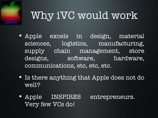 Why iVC would work
• Apple    excels in design, material
  sciences,    logistics,  manufacturing,
  supply    chain     management,    store
  designs,       software,       hardware,
  communications, etc, etc, etc.
• Is there anything that Apple does not do
  well?
• Apple   INSPIRES      entrepreneurs.
  Very few VCs do!
 