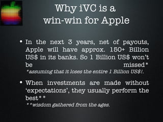 Why iVC is a
         win-win for Apple

• In the next 3 years, net of payouts,
  Apple will have approx. 150+ Billion
  US$ in its banks. So 1 Billion US$ won’t
  be                              missed*
  *assuming that it loses the entire 1 Billion US$!.

• When investments are made without
  ‘expectations’, they usually perform the
  best**
  **wisdom gathered from the ages.
 