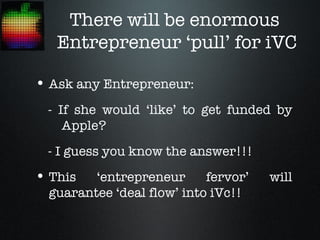 There will be enormous
   Entrepreneur ‘pull’ for iVC

• Ask any Entrepreneur:
 - If she would ‘like’ to get funded by
    Apple?
 - I guess you know the answer!!!
• This   ‘entrepreneur      fervor’   will
  guarantee ‘deal flow’ into iVc!!
 