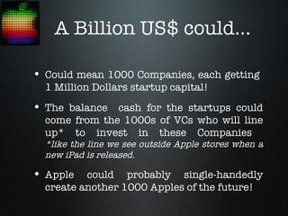 A Billion US$ could...

• Could mean 1000 Companies, each getting
  1 Million Dollars startup capital!
• The balance cash for the startups could
  come from the 1000s of VCs who will line
  up* to invest in these Companies
  *like the line we see outside Apple stores when a
  new iPad is released.

• Apple   could probably single-handedly
  create another 1000 Apples of the future!
 