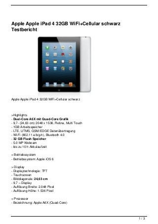 Apple Apple iPad 4 32GB WiFi+Cellular schwarz
Testbericht




Apple Apple iPad 4 32GB WiFi+Cellular schwarz




>Highlights
- Dual-Core A6X mit Quad-Core Grafik
- 9,7- (24,63 cm) 2048 x 1536, Retina, Multi Touch
- 1GB Arbeitsspeicher
- LTE, UTMS, GSM/EDGE Datenübertragung
- Wi-Fi (802.11 a/b/g/n), Bluetooth 4.0
- 32 GB Flash Speicher
- 5.0 MP Webcam
- bis zu 10 h Akkulaufzeit

> Betriebssystem
- Betriebssystem: Apple iOS 6

> Display
- Displaytechnologie: TFT
- Touchscreen
- Bilddiagonale: 24,63 cm
- 9,7 – Display
- Auflösung Breite: 2.048 Pixel
- Auflösung Höhe: 1.536 Pixel

> Prozessor
- Bezeichnung: Apple A6X (Quad-Core)



                                                     1/3
 