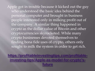 Apple got in trouble because it kicked out the guy
who understood the basic idea behind the
personal computer and brought in business
people interested only in milking profit out of
the company. A similar thing happened in
crypto as the dollar value of Bitcoin and other
cryptocurrencies skyrocketed. While many
crypto businesses devoted themselves to
finding bona fide uses of crypto, others only
sought to milk the system in order to get rich.
 