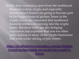 Rather than remaining apart from the traditional
financial system, crypto and especially
decentralized finance are going to become part
of the bigger financial picture. Some in the
crypto world are concerned that traditional
financial entities are moving into the crypto
realm. But these folks are also bringing
experience and expertise that was too often
sadly lacking in many of the crypto businesses
that went under during crypto winter.
 