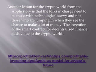 Another lesson for the crypto world from the
Apple story is that the folks in charge need to
be those with technological savvy and not
those who are jumping in when they see the
chance to make a lot of money. The invention
of the smart contract for decentralized finance
adds value to the crypto world.
 