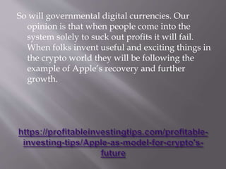 So will governmental digital currencies. Our
opinion is that when people come into the
system solely to suck out profits it will fail.
When folks invent useful and exciting things in
the crypto world they will be following the
example of Apple’s recovery and further
growth.
 