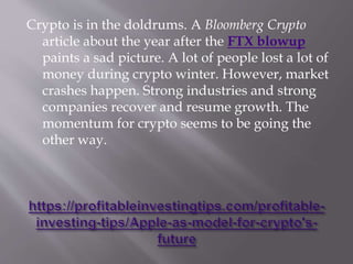 Crypto is in the doldrums. A Bloomberg Crypto
article about the year after the FTX blowup
paints a sad picture. A lot of people lost a lot of
money during crypto winter. However, market
crashes happen. Strong industries and strong
companies recover and resume growth. The
momentum for crypto seems to be going the
other way.
 