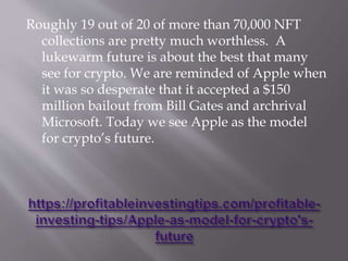 Roughly 19 out of 20 of more than 70,000 NFT
collections are pretty much worthless. A
lukewarm future is about the best that many
see for crypto. We are reminded of Apple when
it was so desperate that it accepted a $150
million bailout from Bill Gates and archrival
Microsoft. Today we see Apple as the model
for crypto’s future.
 