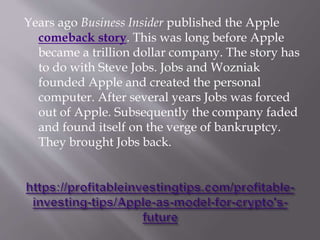 Years ago Business Insider published the Apple
comeback story. This was long before Apple
became a trillion dollar company. The story has
to do with Steve Jobs. Jobs and Wozniak
founded Apple and created the personal
computer. After several years Jobs was forced
out of Apple. Subsequently the company faded
and found itself on the verge of bankruptcy.
They brought Jobs back.
 