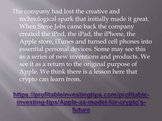 The company had lost the creative and
technological spark that initially made it great.
When Steve Jobs came back the company
created the iPod, the iPad, the iPhone, the
Apple store, iTunes and turned cell phones into
essential personal devices. Some may see this
as a series of new inventions and products. We
see it as a return to the original purpose of
Apple. We think there is a lesson here that
crypto can learn from.
 