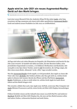 1/2
Apple wird im Jahr 2021 ein neues Augmented-Reality-
Gerät auf den Markt bringen.
viscircle.de/apple-wird-im-jahr-2021-ein-neues-augmented-reality-geraet-auf-den-markt-bringen/
Laut einer neuen Research Note des Analysten Ming-Chi Kuo plant Apple, seine lang
erwarteten AirTags zusammen mit einem nicht näher spezifizierten Augmented-Reality-
Gerät und anderen neuen Produkten im Jahr 2021 zu veröffentlichen.
AirTags sind schon seit vielen Monaten im Gespräch, die Präsentation wird bereits für das
Jahr 2020 erwartet. Es handelt sich dabei um Geäte, die dem Benutzer helfen, seine
persönlichen Gegenstände zu tracken, z. B. Schlüssel, Brieftaschen und Rucksäcke. Seit
2019 gibt es eine Spur dieser Tracker, meist in iOS-Screenshots, die AirTags zeigen, die
über einen neuen Reiter „Elements“ in der „Who“-App verwaltet werden.
Was das Augmented-Reality-Gerät angeht, so wird gemunkelt, dass Apple an einem AR-
Visier oder einer AR-Brille oder beidem arbeitet, aber Kuo gab nicht an, welches Gerät
später in diesem Jahr kommt. Bereits das iPhone und das iPad bieten Augmented-
Reality-Funktionen, so dass es nicht sicher ist, welches Gerät Apple im Laufe dieses
Jahres auf den Markt bringen wird.
Wie erwartet, erklärte Kuo auch, dass Apple neue AirPods, sowie neue Mac-Computer mit
Apple-Silizium-Prozessoren und die ersten Geräte mit Mini-LED-Displays herausbringen
wird.
Frühere Gerüchte wiesen auf die Ankunft eines neuen 12,9-Zoll-iPad Pro und mehrerer
MacBook-Modelle mit Mini-LED-Displays hin, die 2021 auf den Markt kommen sollen
und sattere Farben, verbesserten Kontrast und mehr bieten.
 