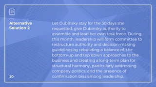 Alternative
Solution 2
10
Let Dubinsky stay for the 30 days she
requested, give Dubinsky authority to
assemble and lead her own task force. During
this month, leadership will form committee to
restructure authority and decision-making
guidelines by rebuilding a balance of the
bottom-up and top down approaches to the
business and creating a long-term plan for
structural harmony, particularly addressing
company politics, and the presence of
confirmation bias among leadership.
 
