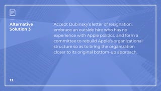 Alternative
Solution 3
11
Accept Dubinsky’s letter of resignation,
embrace an outside hire who has no
experience with Apple politics, and form a
committee to rebuild Apple’s organizational
structure so as to bring the organization
closer to its original bottom-up approach.
 