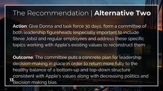 13
The Recommendation | Alternative Two
Action: Give Donna and task force 30 days, form a committee of
both leadership figureheads (especially important to include
Steve Jobs) and regular employees and address these specific
topics working with Apple’s existing values to reconstruct them
Outcome: The committee puts a concrete plan for leadership
decision-making in place in order to return more fully to the
healthy balance of a bottom-up and top-down structure
consistent with Apple’s values along with decreasing politics and
decision making bias.
 