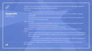 Appendix
PESTLE
▫ Political- The computer manufacturing company is importing more globally, however
politics can bring greater risk to the companies
▫ Economic
▫ In a recession, people are less willing to buy computers
▫ “Computer manufacturers experience reduced revenue when retail computer
prices fall”
▫ Corporations buy much more computing infrastructure when their profits and
the economy are doing well
▫ Socio-cultural
▫ Increase in demand for affordable products since computers are becoming an
essential household and personal product
▫ Individuals’ favored styles for their electronic devices
▫ Technological - constantly have to be innovative in the highly technological world
▫ Legal
▫ Government has a strong grip on computer industry due to laws and regulations
set in place concerning safety, namely privacy and data security and potential for
terrorist attacks
▫ If a crime is committed through the use of a computer device, potential for
computer company to be held liable for the crime
▫ Environmental - Regulations on pollution emissions from factories limit production
possibilities
16
 