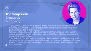 The Snapshot:
Executive
Summary
▫ In 1985, Donna Dubinsky, one of Apple’s middle managers in the area distribution,
presented an ultimatum to leadership. Either she would be given the power to make
distribution decisions, or she would leave.
▫ Decision is affected by socio-cultural and economic PESTLE factors within industry,
external forces from buyers and rivals, as well as Apple’s own strategy, structure, and
style within the organization
▫ The suggested, best alternative is one in which Dubinsky is allowed to assemble a task
force in order to solve the distribution dilemma on her own terms, and leadership would
revise and reinstate decision-making procedures in a way that blends top-down and
bottom-up input.2
https://cdn-images-1.medium.co
m/max/600/1*xLjhD6jqJmdUqKP
mQIE16A.png
 