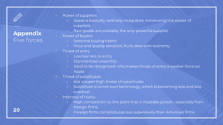 Appendix
Five forces
▫ Power of suppliers
▫ Apple is basically vertically integrated, minimizing the power of
suppliers
▫ Raw goods are probably the only powerful supplier
▫ Power of buyers
▫ Seasonal buying habits
▫ Price and quality sensitive, fluctuates with economy
▫ Threat of entry
▫ Low barriers to entry
▫ Standardized assembly
▫ Hard to be recognized--this makes threat of entry a weaker force on
Apple
▫ Threat of substitutes
▫ Not a super high threat of substitutes
▫ Substitute is to not own technology, which is becoming less and less
practical
▫ Intensity of rivalry
▫ High competition to the point that it impedes growth, especially from
foreign firms.
▫ Foreign firms can produces less expensively than American firms
20
 