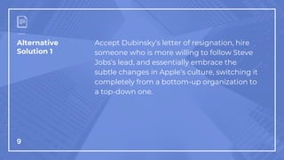 Alternative
Solution 1
9
Accept Dubinsky’s letter of resignation, hire
someone who is more willing to follow Steve
Jobs’s lead, and essentially embrace the
subtle changes in Apple’s culture, switching it
completely from a bottom-up organization to
a top-down one.
 