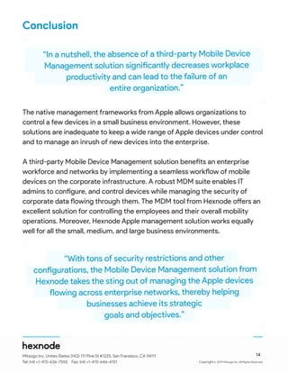 ©
Conclusion
The native management frameworks from Apple allows organizations to
control a few devices in a small business environment. However, these
solutions are inadequate to keep a wide range of Apple devices under control
and to manage an inrush of new devices into the enterprise.
A third-party Mobile Device Management solution benefits an enterprise
workforce and networks by implementing a seamless workflow of mobile
devices on the corporate infrastructure. A robust MDM suite enables IT
admins to configure, and control devices while managing the security of
corporate data flowing through them. The MDM tool from Hexnode offers an
excellent solution for controlling the employees and their overall mobility
operations. Moreover, Hexnode Apple management solution works equally
well for all the small, medium, and large business environments.
“In a nutshell, the absence of a third-party Mobile Device
Management solution significantly decreases workplace
productivity and can lead to the failure of an
entire organization.”
“With tons of security restrictions and other
configurations, the Mobile Device Management solution from
Hexnode takes the sting out of managing the Apple devices
flowing across enterprise networks, thereby helping
businesses achieve its strategic
goals and objectives.”
14
“
“
“
“
Mitsogo Inc. Unites States (HQ) 111 Pine St #1225, San Fransisco, CA 94111
Tel: Intl +1-415-636-7555 Fax: Intl +1-415-646-4151 Copyright 2019 Mitsogo Inc. All Rights Reserved.
 