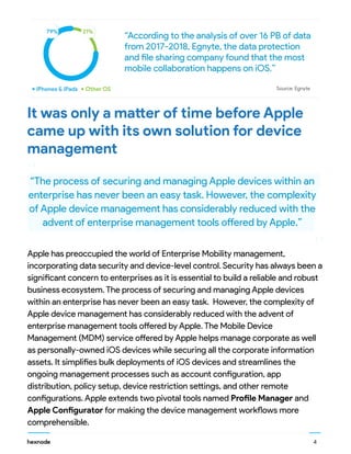 4
Source: EgnyteiPhones & iPads Other OS
79% 21%
It was only a matter of time before Apple
came up with its own solution for device
management
“
“
“According to the analysis of over 16 PB of data
from 2017-2018, Egnyte, the data protection
and file sharing company found that the most
mobile collaboration happens on iOS.”
“The process of securing and managing Apple devices within an
enterprise has never been an easy task. However, the complexity
of Apple device management has considerably reduced with the
advent of enterprise management tools offered by Apple.”
Apple has preoccupied the world of Enterprise Mobility management,
incorporating data security and device-level control. Security has always been a
significant concern to enterprises as it is essential to build a reliable and robust
business ecosystem. The process of securing and managing Apple devices
within an enterprise has never been an easy task. However, the complexity of
Apple device management has considerably reduced with the advent of
enterprise management tools offered by Apple. The Mobile Device
Management (MDM) service offered by Apple helps manage corporate as well
as personally-owned iOS devices while securing all the corporate information
assets. It simplifies bulk deployments of iOS devices and streamlines the
ongoing management processes such as account configuration, app
distribution, policy setup, device restriction settings, and other remote
configurations. Apple extends two pivotal tools named Profile Manager and
Apple Configurator for making the device management workflows more
comprehensible.
 