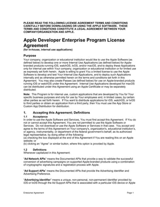Enterprise Agreement Page 1
	
PLEASE READ THE FOLLOWING LICENSE AGREEMENT TERMS AND CONDITIONS
CAREFULLY BEFORE DOWNLOADING OR USING THE APPLE SOFTWARE. THESE
TERMS AND CONDITIONS CONSTITUTE A LEGAL AGREEMENT BETWEEN YOUR
COMPANY/ORGANIZATION AND APPLE.
Apple Developer Enterprise Program License
Agreement
(for in-house, internal use applications)
Purpose
Your company, organization or educational institution would like to use the Apple Software (as
defined below) to develop one or more Internal Use Applications (as defined below) for Apple-
branded products running iOS, watchOS, tvOS, and/or macOS, and to deploy these Applications
only for internal use within Your company, organization or educational institution or for limited use
as expressly set forth herein. Apple is willing to grant You a limited license to use the Apple
Software to develop and test Your Internal Use Applications, and to deploy such Applications
internally and as otherwise permitted herein on the terms and conditions set forth in this
Agreement. You may also create Passes (as defined below) for use on Apple-branded products
running iOS or watchOS under this Agreement. Internal Use Applications developed for macOS
can be distributed under this Agreement using an Apple Certificate or may be separately
distributed.
Note: This Program is for internal use, custom applications that are developed by You for Your
specific business purposes and only for use by Your employees and, in limited cases, by certain
other parties as set forth herein. If You want to distribute applications for iOS, watchOS, or tvOS
to third parties or obtain an application from a third party, then You must use the App Store or
Custom App Distribution for distribution.
1. Accepting this Agreement; Definitions
1.1 Acceptance
In order to use the Apple Software and Services, You must first accept this Agreement. If You do
not or cannot accept this Agreement, You are not permitted to use the Apple Software or
Services. Do not download or use the Apple Software or Services in that case. You accept and
agree to the terms of this Agreement on Your company's, organization's, educational institution’s,
or agency, instrumentality, or department of the federal government’s behalf, as its authorized
legal representative, by doing either of the following:
(a) checking the box displayed at the end of this Agreement if You are reading this on an Apple
website; or
(b) clicking an “Agree” or similar button, where this option is provided by Apple.
1.2 Definitions
Whenever capitalized in this Agreement:
“Ad Network APIs” means the Documented APIs that provide a way to validate the successful
conversion of advertising campaigns on supported Apple-branded products using a combination
of cryptographic signatures and a registration process with Apple.
“Ad Support APIs” means the Documented APIs that provide the Advertising Identifier and
Advertising Preference.
“Advertising Identifier” means a unique, non-personal, non-permanent identifier provided by
iOS or tvOS through the Ad Support APIs that is associated with a particular iOS device or Apple
 