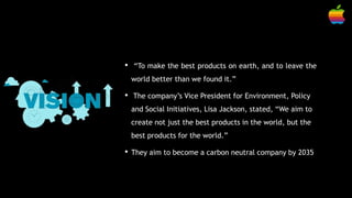 • “To make the best products on earth, and to leave the
world better than we found it.”
• The company’s Vice President for Environment, Policy
and Social Initiatives, Lisa Jackson, stated, “We aim to
create not just the best products in the world, but the
best products for the world.”
• They aim to become a carbon neutral company by 2035
 