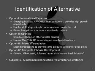 Identification of Alternative
• Option-I: International Expansion
    – Emerging Markets, APAC with lot of consumers, provides high growth
      opportunity
    – Use Retail Strategy – Apple presence alone can do the trick
    – iTunes & AppStore – Introduce worldwide content
• Option-II: Open up
    – Introduce iPhone on other reliable carriers
    – License MacOS & iOS for running on non-Apple Hardware
• Option-III: Price Differentiation
    – Extend product line to provide some products with lower price point
• Option-IV: Complete Inhouse Development
    – Develop MProcessor, Software rather than rely on Intel, Microsoft

• Substantial & Incremental Innovation required for all strategies

                                                                            23
 