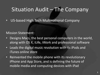 Situation Audit – The Company
• US-based High Tech Multinational Company


Mission Statement:
• Designs Macs, the best personal computers in the world,
  along with OS X, iLife, iWork and professional software
• Leads the digital music revolution with its iPods and
  iTunes online store
• Reinvented the mobile phone with its revolutionary
  iPhone and App Store, and is defining the future of
  mobile media and computing devices with iPad
                                                            3
 