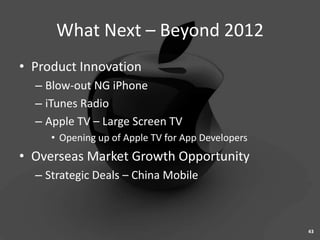 What Next – Beyond 2012
• Product Innovation
  – Blow-out NG iPhone
  – iTunes Radio
  – Apple TV – Large Screen TV
     • Opening up of Apple TV for App Developers
• Overseas Market Growth Opportunity
  – Strategic Deals – China Mobile



                                                   43
 