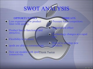 SWOT ANALYSIS OPPORTUNITIES Less expensive new product lines with quality. Product line is functional and attractive. Flexibility to its users. ipods are able to communicate. New car models with ipod connectivity. THREATS Pressure from competitors. Substitution effect Technology changes at a rapid rate. Forced to develop new products. 