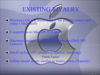 EXISTING RIVALRY Windows OS and media player for playing music and video ( Microsoft) Competition to Mac OS X (Linux) Alternate sources of computer hardware (Dell, HP, Lenovo) Small stylish MP3 players (Creative, Samsung) Online music stores similar to itunes stores (Napster) 