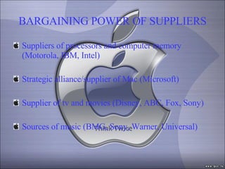 BARGAINING POWER OF SUPPLIERS Suppliers of processors and computer memory (Motorola, IBM, Intel) Strategic alliance/supplier of Mac (Microsoft) Supplier of tv and movies (Disney, ABC, Fox, Sony) Sources of music (BMG, Sony, Warner, Universal) 