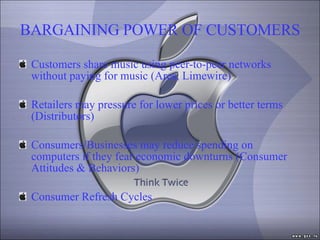BARGAINING POWER OF CUSTOMERS Customers share music using peer-to-peer networks without paying for music (Ares, Limewire) Retailers may pressure for lower prices or better terms (Distributors) Consumers/Businesses may reduce spending on computers if they fear economic downturns (Consumer Attitudes & Behaviors)  Consumer Refresh Cycles 