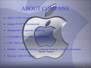 ABOUT COMPANY April 1 st ,1976 - Founded January 3 rd ,1977 - Incorporated Headquarters - Cupertino, California Co-founders - Steve Jobs, Steve Wojniak CEO - Steve jobs Industry - Computer software, computer hardware, consumer electronics. Revenue - US$ 19.3 Billion   