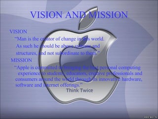 VISION AND MISSION VISION “ Man is the creator of change in this world.  As such he should be above systems and structures, and not subordinate to them.”    MISSION “ Apple is committed to bringing the best personal computing  experience to students, educators, creative professionals and consumers around the world through its innovative hardware, software and internet offerings.” 