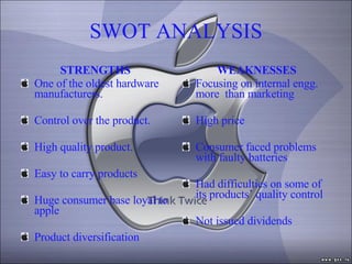 SWOT ANALYSIS STRENGTHS One of the oldest hardware manufacturers. Control over the product. High quality product. Easy to carry products Huge consumer base loyal to apple Product diversification WEAKNESSES Focusing on internal engg. more  than marketing High price Consumer faced problems with faulty batteries Had difficulties on some of its products’ quality control Not issued dividends 