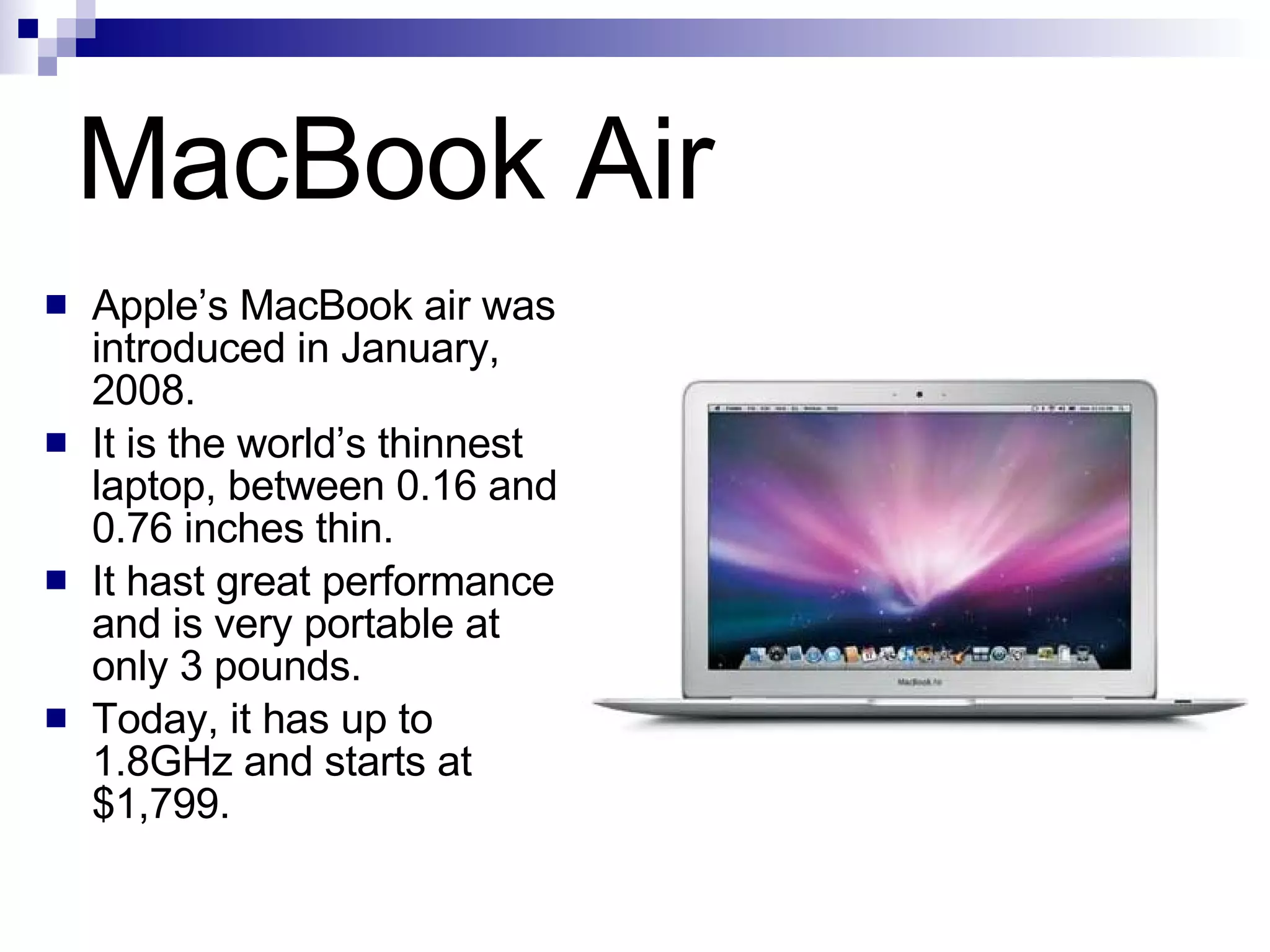MacBook Air Apple’s MacBook air was introduced in January, 2008. It is the world’s thinnest laptop, between 0.16 and 0.76 inches thin. It hast great performance and is very portable at only 3 pounds. Today, it has up to 1.8GHz and starts at $1,799. 