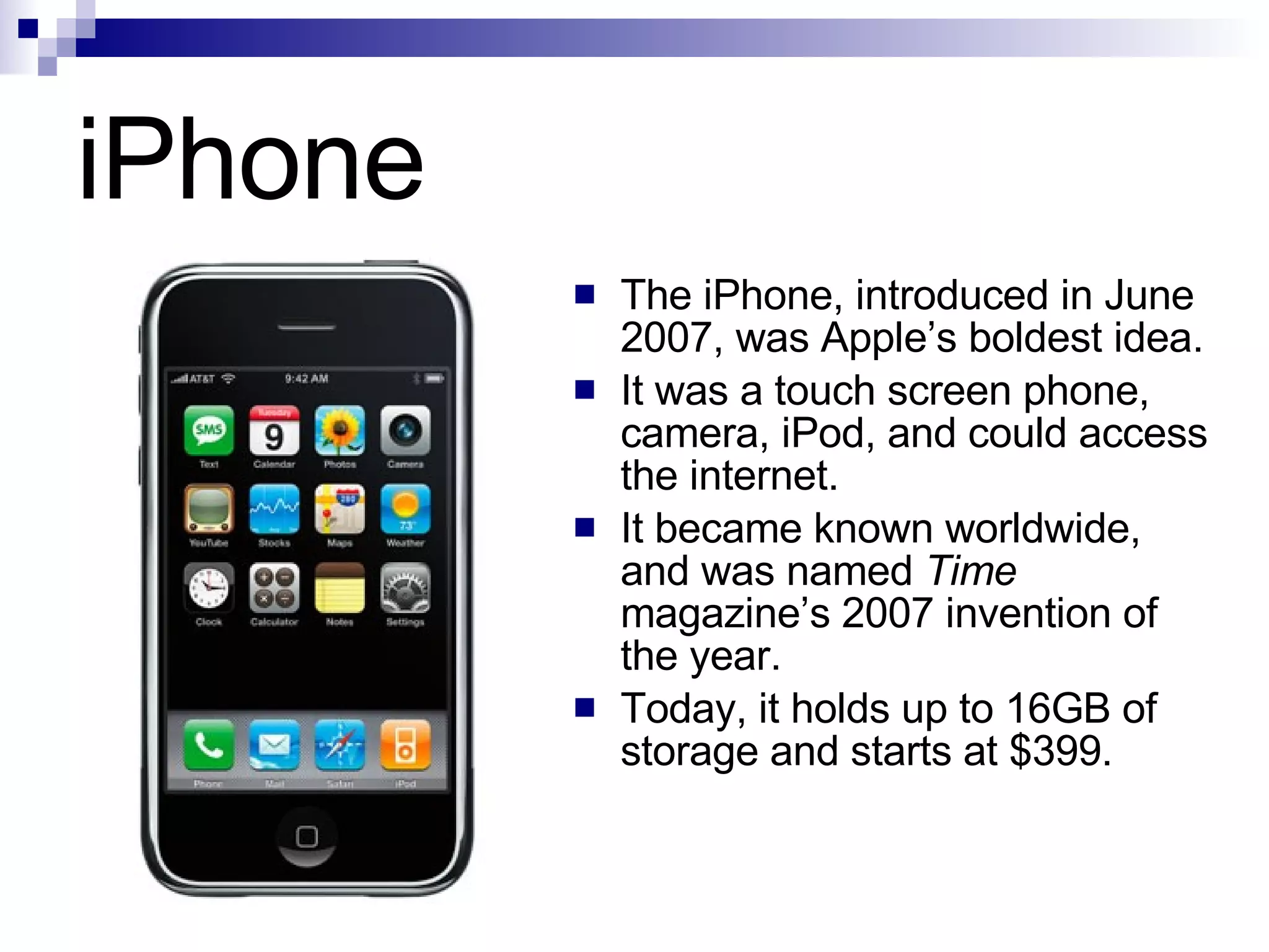 iPhone The iPhone, introduced in June 2007, was Apple’s boldest idea. It was a touch screen phone, camera, iPod, and could access the internet. It became known worldwide, and was named  Time  magazine’s 2007 invention of the year. Today, it holds up to 16GB of storage and starts at $399. 