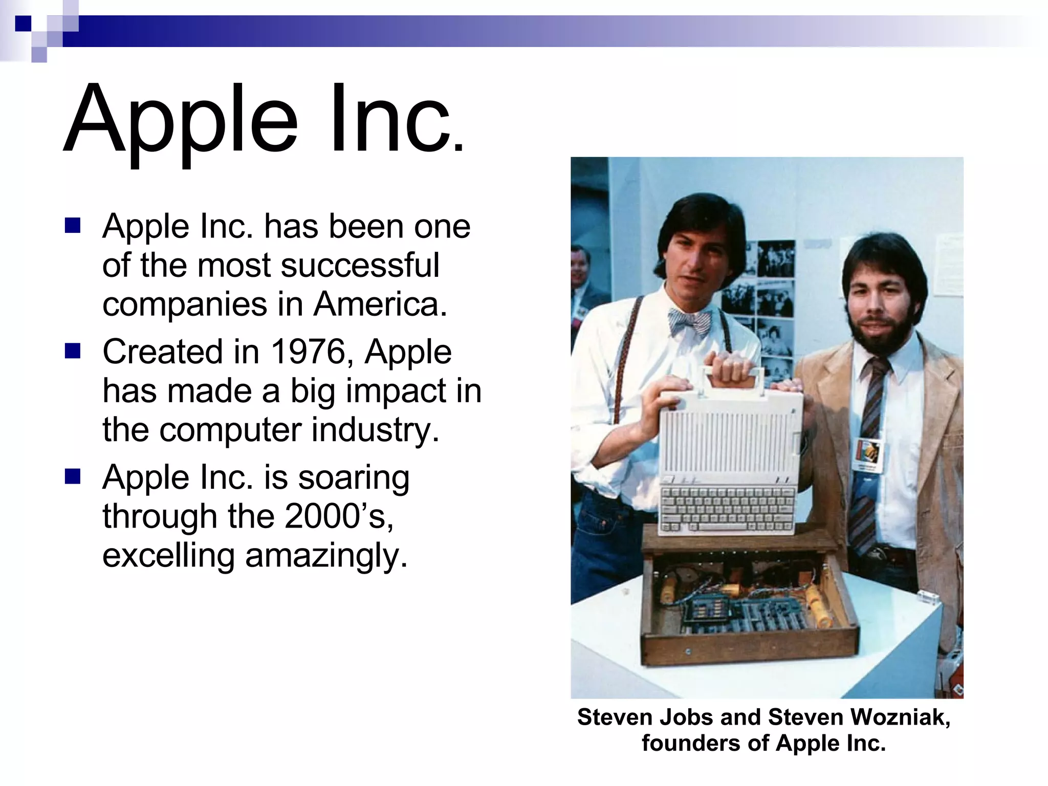 Apple Inc . Apple Inc. has been one of the most successful companies in America.  Created in 1976, Apple has made a big impact in the computer industry. Apple Inc. is soaring through the 2000’s, excelling amazingly.  Steven Jobs and Steven Wozniak, founders of Apple Inc. 