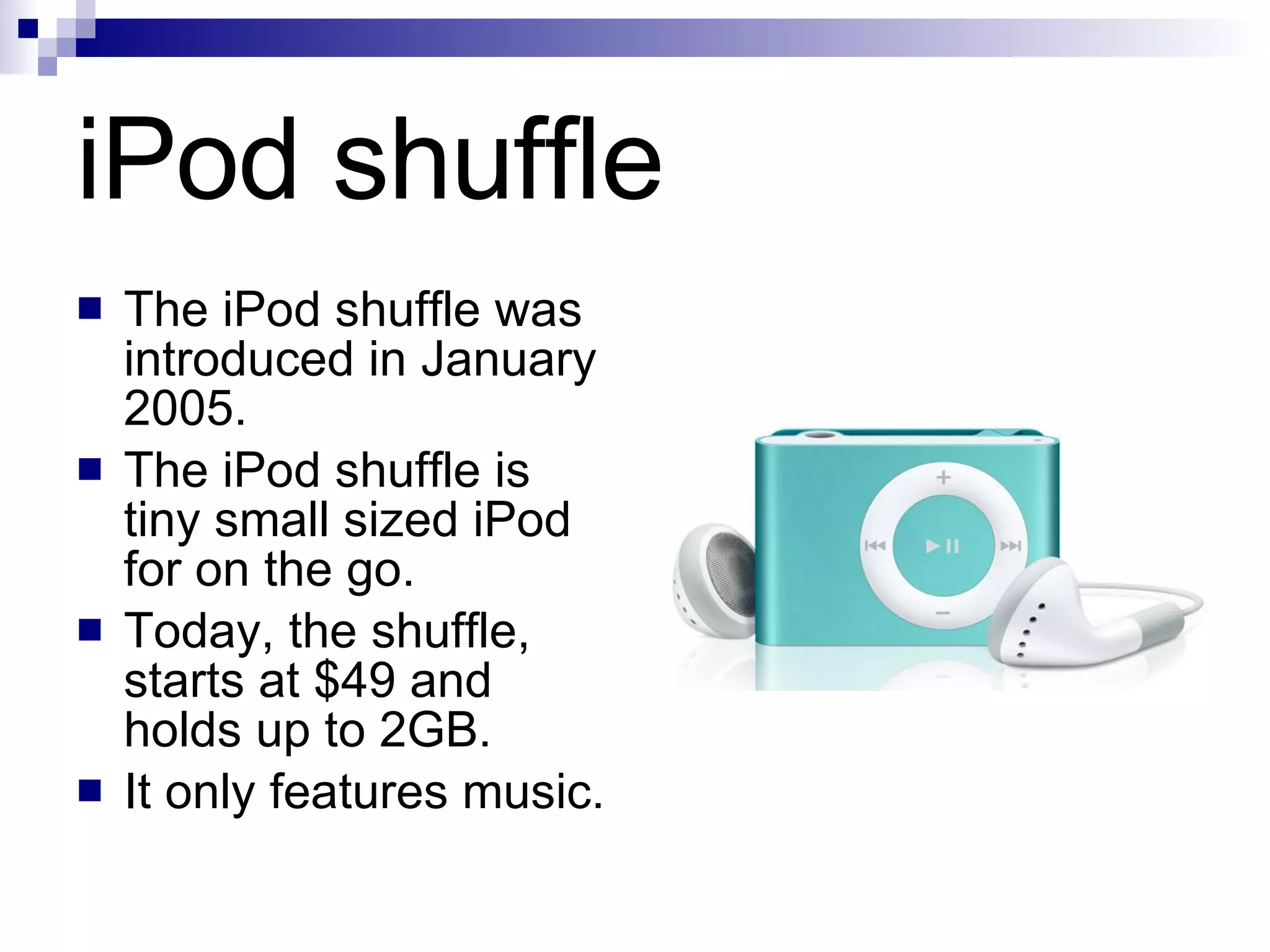 iPod shuffle The iPod shuffle was introduced in January 2005. The iPod shuffle is tiny small sized iPod for on the go.  Today, the shuffle, starts at $49 and holds up to 2GB. It only features music.  