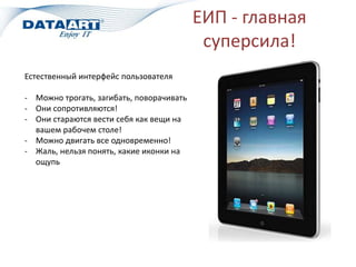 ЕИП - главная
суперсила!
Естественный интерфейс пользователя
- Можно трогать, загибать, поворачивать
- Они сопротивляются!
- Они стараются вести себя как вещи на
вашем рабочем столе!
- Можно двигать все одновременно!
- Жаль, нельзя понять, какие иконки на
ощупь
 