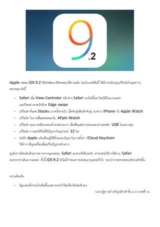 Apple ปล่อย iOS 9.2 ให้นักพัฒนาได้ทดสอบใช้งานแล้ว โดยในเวอร์ชั่นนี้ ได้มีการปรับปรุงแก้ไขบัคในจุดต่างๆ
หลายจุด ดังนี้
- Safari เพิ่ม View Controler หน้าต่าง Safari จะเปิดขึ้นมาใหม่ได้ในบางแอพฯ
และปิดอย่างรวดเร็วด้วย Edge swipe
- แก้ไขบัค ที่แอพ Stocks บางครั้งหายไป เมื่อจับคู่หรือเลิกจับคู่ ระหว่าง iPhone กับ Apple Watch
- แก้ไขบัค ในการเชื่อมต่อเพลงกับ APple Watch
- แก้ไขบัค คุณภาพเสียงเพลงต่าลงอย่างมาก เมื่อเชื่อมต่อการเล่นเพลงผ่านพอร์ท USB ในรถบางรุ่น
- แก้ไขบัค การเล่นวิดีโอที่มีปัญหากับอุปกรณ์ 32 บิต
- บันทึก Apple แจ้งเตือนผู้ใช้ที่ประสบปัญหาในการตั้งค่า iCloud Keychain
ให้ทาการรีบูตเครื่องเพื่อแก้ไขปัญหาดังกล่าว
ดูแล้วการปิดแท็บด้วยการลากจากมุมจอของ Safari สะดวกทีเดียวครับ น่าจะช่วยให้การใช้งาน Safari
สะดวกกว่าเดิมมากเลยล่ะ ทั้งนี้iOS 9.2 ยังไม่มีกาหนดการปล่อยแก่บุคคลทั่วไป จนกว่าการตรวจสอบบัคจะเสร็จสิ้น
ความคิดเห็น
- มีลูกเล่นที่น่าสนใจเพิ่มขึ้นแต่อาจจะทาให้เครื่องไอโฟนช้าลง
น.ส.ณัฐกานต์ เทวัญจุติวงศ์ ชั้น ม.6/3 เลขที่ 36.
 