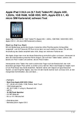 Apple iPad 3 24,6 cm (9,7 Zoll) Tablet-PC (Apple A5X,
1,2GHz, 1GB RAM, 16GB HDD, WiFi, Apple iOS 5.1, 4G
micro SIM Kartenslot) schwarz Test




Apple iPad 3 24,6 cm (9,7 Zoll) Tablet-PC (Apple A5X, 1,2GHz, 1GB RAM, 16GB HDD, WiFi,
Apple iOS 5.1, 4G micro SIM Kartenslot) schwarz

iPad 2 vs. iPad 3 vs. iPad 3
Mit viel Medienhype wurde die jüngste, inzwischen dritte iPad-Generation Anfang März
vorgestellt ‘ und mit Preise ab 479 Euro ist sie dann nun auch endlich zu haben. Ob sich die
Anschaffung des Geräts empfiehlt oder nicht, hängt von mehreren Faktoren ab:

Alle Apple-Jünger kann man bei dieser Betrachtung vermutlich außen vor lassen, interessant ist
aber die Unterscheidung zwischen Nicht-Jüngern, die noch kein Tablet haben, solchen, die
bereits ein iPad 1 haben und solchen, die ein iPad 2 haben.

Interessenten ohne Tablet: Hier steht zunächst die Frage nach der Bereitschaft, den nicht
besonders günstigen Preis zahlen zu wollen und zu können. Wenn das Budget es hergibt, kann
ich als iPad-Nutzer das Gerät empfehlen. Natürlich stören sich Gegner am geschlossenen
System, an den Eingriffen Apples, was man mit dem Gerät machen kann und was nicht, an den
mangelnden Schnittstellen, die zumindest…




>Highlights
- Dual-Core Apple A5X SOC (1Ghz)
- 9,7- (24,63 cm) 2048 x 1536, Retina, Multi Touch
- 1GB Arbeitsspeicher
- 4G, Wi-Fi (802.11 a/b/g/n), Bluetooth 4.0
- UMTS
- 16 GB Flash Speicher
- 5.0 MP Webcam
- bis zu 10 h Akkulaufzeit

> Betriebssystem
- Betriebssystem: Apple iOS 5




                                                                                          1/4
 