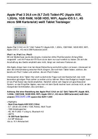 Apple iPad 3 24,6 cm (9,7 Zoll) Tablet-PC (Apple A5X,
1,2GHz, 1GB RAM, 16GB HDD, WiFi, Apple iOS 5.1, 4G
micro SIM Kartenslot) weiß Tablet Testsieger




Apple iPad 3 24,6 cm (9,7 Zoll) Tablet-PC (Apple A5X, 1,2GHz, 1GB RAM, 16GB HDD, WiFi,
Apple iOS 5.1, 4G micro SIM Kartenslot) weiß

iPad 1 vs. iPad 2 vs. iPad 3
Mit viel Medienhype wurde die jüngste, inzwischen dritte iPad-Generation Anfang März
vorgestellt ‘ und mit Preise ab 479 Euro ist sie dann nun auch endlich zu haben. Ob sich die
Anschaffung des Geräts empfiehlt oder nicht, hängt von mehreren Faktoren ab:

Alle Apple-Jünger kann man bei dieser Betrachtung vermutlich außen vor lassen, interessant ist
aber die Unterscheidung zwischen Nicht-Jüngern, die noch kein Tablet haben, solchen, die
bereits ein iPad 1 haben und solchen, die ein iPad 2 haben.

Interessenten ohne Tablet: Hier steht zunächst die Frage nach der Bereitschaft, den nicht
besonders günstigen Preis zahlen zu wollen und zu können. Wenn das Budget es hergibt, kann
ich als iPad-Nutzer das Gerät empfehlen. Natürlich stören sich Gegner am geschlossenen
System, an den Eingriffen Apples, was man mit dem Gerät machen kann und was nicht, an den
mangelnden Schnittstellen, die zumindest…

Achtung: Bei einer Bestellung des Apple iPad 3 24,6 cm (9,7 Zoll) Tablet-PC (Apple A5X,
1,2GHz, 1GB RAM, 16GB HDD, WiFi, Apple iOS 5.1, 4G micro SIM Kartenslot) weiß über
unseren DISCOUNT LINK sparen Sie EUR 11,99!!

>Highlights
- Dual-Core Apple A5X SOC (1Ghz)
- 9,7- (24,63 cm) 2048 x 1536, Retina, Multi Touch
- 1GB Arbeitsspeicher
- 4G, Wi-Fi (802.11 a/b/g/n), Bluetooth 4.0
- UMTS
- 16 GB Flash Speicher
- 5.0 MP Webcam
-bis zu 10 h Akkulaufzeit




                                                                                          1/3
 
