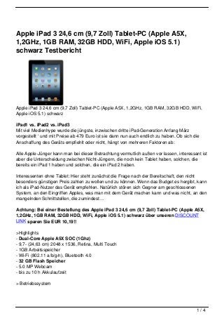 Apple iPad 3 24,6 cm (9,7 Zoll) Tablet-PC (Apple A5X,
1,2GHz, 1GB RAM, 32GB HDD, WiFi, Apple iOS 5.1)
schwarz Testbericht




Apple iPad 3 24,6 cm (9,7 Zoll) Tablet-PC (Apple A5X, 1,2GHz, 1GB RAM, 32GB HDD, WiFi,
Apple iOS 5.1) schwarz

iPad1 vs. iPad2 vs. iPad3
Mit viel Medienhype wurde die jüngste, inzwischen dritte iPad-Generation Anfang März
vorgestellt ‘ und mit Preise ab 479 Euro ist sie dann nun auch endlich zu haben. Ob sich die
Anschaffung des Geräts empfiehlt oder nicht, hängt von mehreren Faktoren ab:

Alle Apple-Jünger kann man bei dieser Betrachtung vermutlich außen vor lassen, interessant ist
aber die Unterscheidung zwischen Nicht-Jüngern, die noch kein Tablet haben, solchen, die
bereits ein iPad 1 haben und solchen, die ein iPad 2 haben.

Interessenten ohne Tablet: Hier steht zunächst die Frage nach der Bereitschaft, den nicht
besonders günstigen Preis zahlen zu wollen und zu können. Wenn das Budget es hergibt, kann
ich als iPad-Nutzer das Gerät empfehlen. Natürlich stören sich Gegner am geschlossenen
System, an den Eingriffen Apples, was man mit dem Gerät machen kann und was nicht, an den
mangelnden Schnittstellen, die zumindest…

Achtung: Bei einer Bestellung des Apple iPad 3 24,6 cm (9,7 Zoll) Tablet-PC (Apple A5X,
1,2GHz, 1GB RAM, 32GB HDD, WiFi, Apple iOS 5.1) schwarz über unseren DISCOUNT
LINK sparen Sie EUR 10,19!!

>Highlights
- Dual-Core Apple A5X SOC (1Ghz)
- 9,7- (24,63 cm) 2048 x 1536, Retina, Multi Touch
- 1GB Arbeitsspeicher
- Wi-Fi (802.11 a/b/g/n), Bluetooth 4.0
- 32 GB Flash Speicher
- 5.0 MP Webcam
- bis zu 10 h Akkulaufzeit

> Betriebssystem




                                                                                          1/4
 